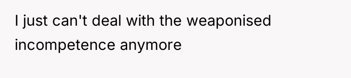 I just can't deal with the weaponised incompetence anymore