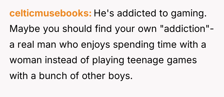 celticmusebooks He's addicted to gaming. Maybe you should find your...