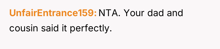 UnfairEntrance159 NTA. Your dad and cousin said it perfectly.