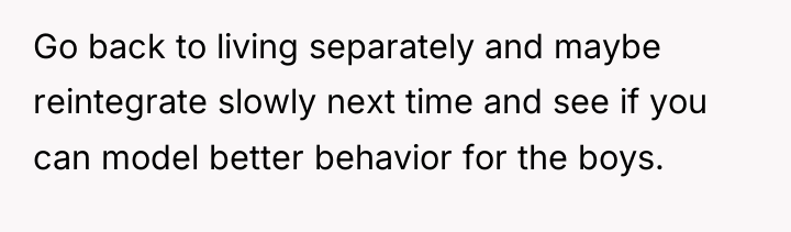 Go back to living separately and maybe reintegrate slowly next...