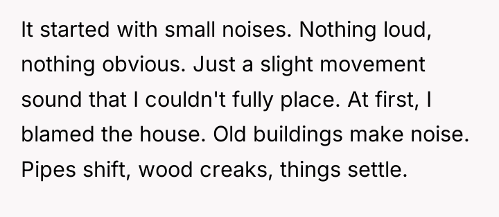 It started with small noises. Nothing loud, nothing obvious. Just...