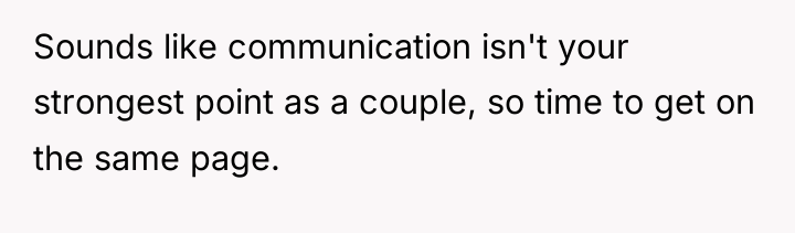 Sounds like communication isn't your strongest point as a couple,...