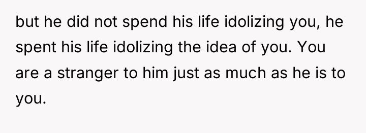 but he did not spend his life idolizing you, he...