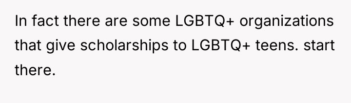 In fact there are some LGBTQ+ organizations that give scholarships...