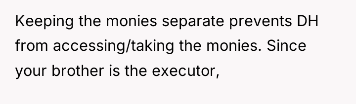 Keeping the monies separate prevents DH from accessing/taking the monies....
