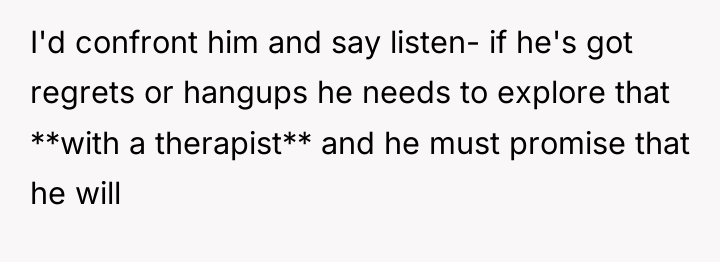 I'd confront him and say listen- if he's got regrets...