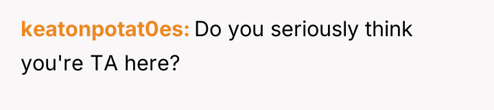 keatonpotat0es Do you seriously think you're TA here?