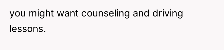you might want counseling and driving lessons.