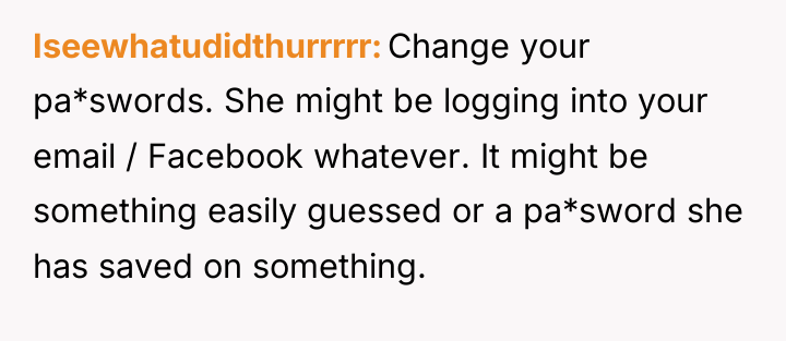 Iseewhatudidthurrrrr Change your pa*swords. She might be logging into your...