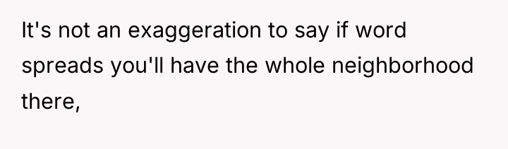 It's not an exaggeration to say if word spreads you'll...