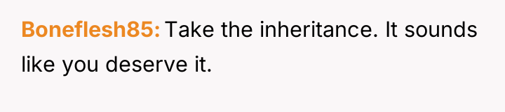 Boneflesh85 Take the inheritance. It sounds like you deserve it.
