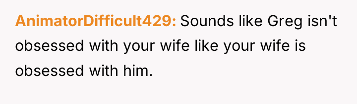 AnimatorDifficult429 Sounds like Greg isn't obsessed with your wife like...