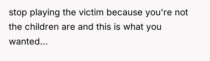 stop playing the victim because you're not the children are...