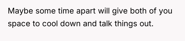 Maybe some time apart will give both of you space...