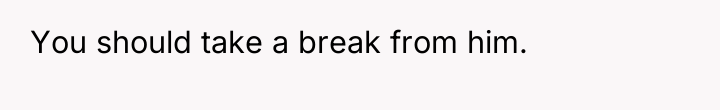 You should take a break from him.