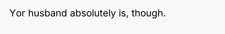 Yor husband absolutely is, though.