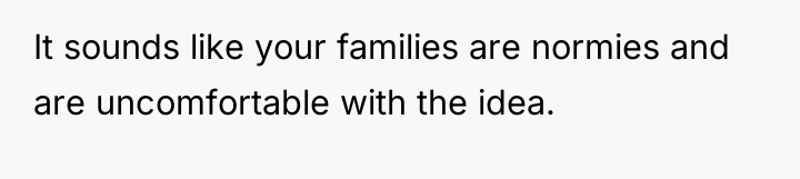 It sounds like your families are normies and are uncomfortable...