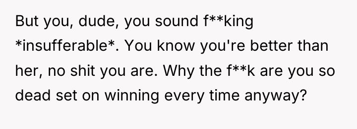 But you, dude, you sound f**king *insufferable*. You know you're...