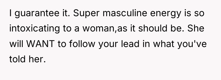 I guarantee it. Super masculine energy is so intoxicating to...