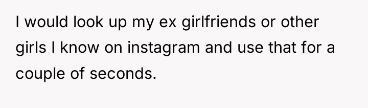 I would look up my ex girlfriends or other girls...