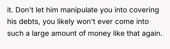 it. Don't let him manipulate you into covering his debts,...