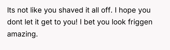 Its not like you shaved it all off. I hope...