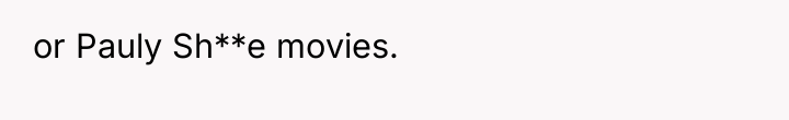 or Pauly Sh**e movies.