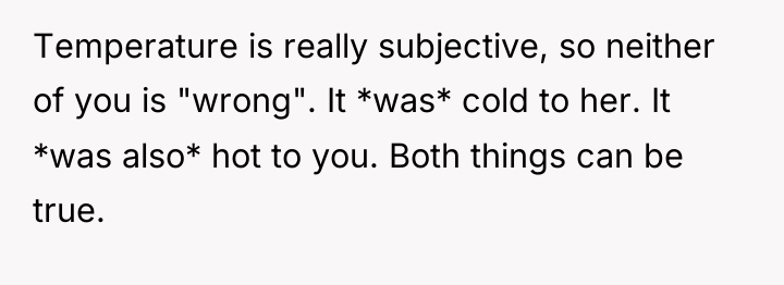 Temperature is really subjective, so neither of you is "wrong"....