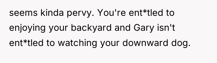 seems kinda pervy. You're ent*tled to enjoying your backyard and...