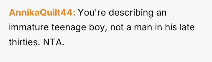 AnnikaQuilt44 You're describing an immature teenage boy, not a man...