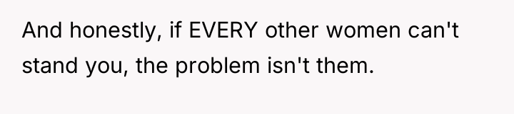 And honestly, if EVERY other women can't stand you, the...