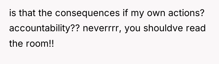 is that the consequences if my own actions? accountability?? neverrrr,...