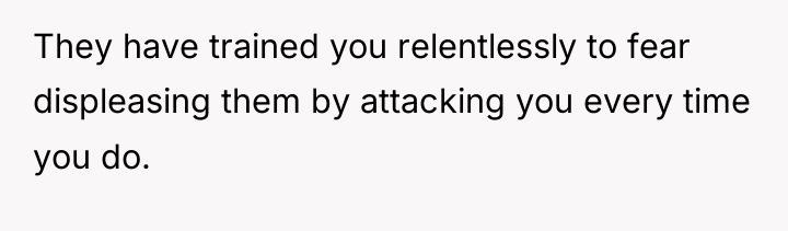 They have trained you relentlessly to fear displeasing them by...