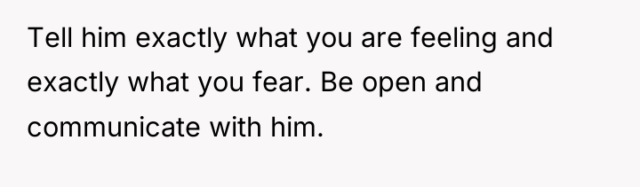 Tell him exactly what you are feeling and exactly what...