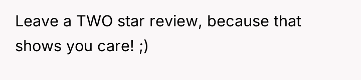 Leave a TWO star review, because that shows you care!...