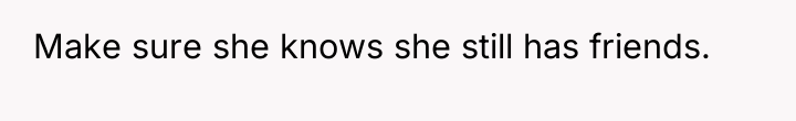 Make sure she knows she still has friends.