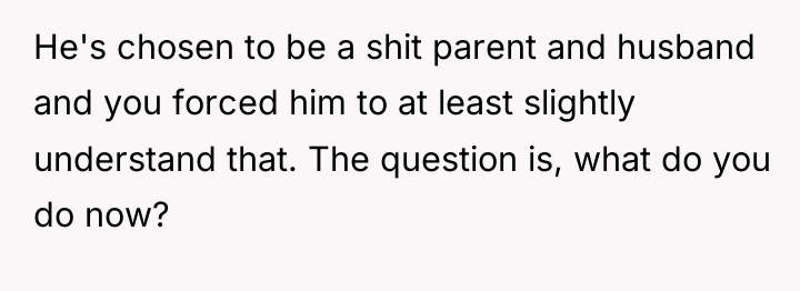 He's chosen to be a shit parent and husband and...