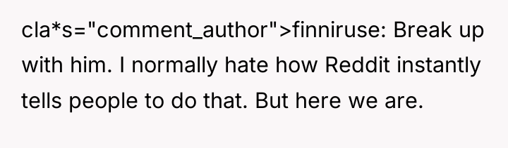 cla*s="comment_author">finniruse: Break up with him. I normally hate how Reddit...
