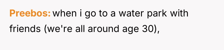 Preebos when i go to a water park with friends...