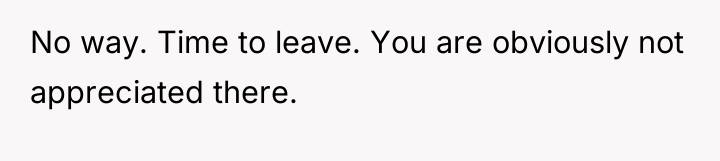 No way. Time to leave. You are obviously not appreciated...