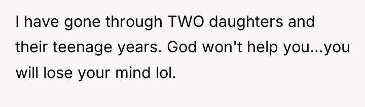 I have gone through TWO daughters and their teenage years....