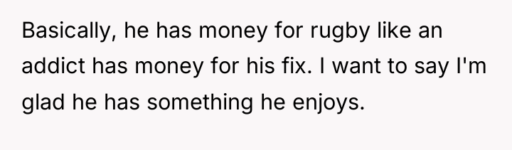 Basically, he has money for rugby like an addict has...