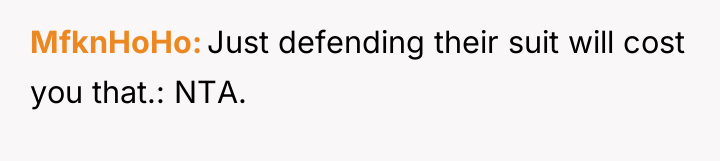 MfknHoHo Just defending their suit will cost you that.: NTA.