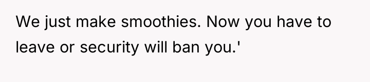 We just make smoothies. Now you have to leave or...