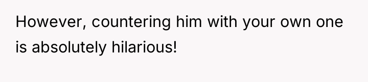However, countering him with your own one is absolutely hilarious!