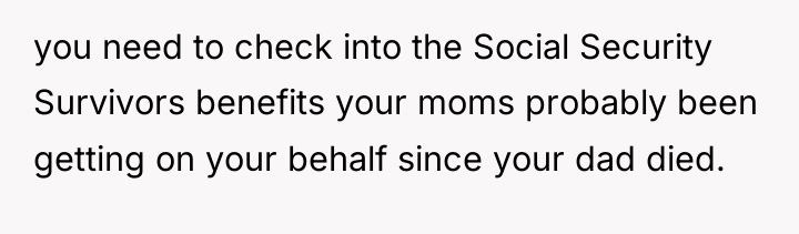 you need to check into the Social Security Survivors benefits...