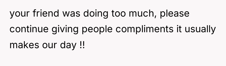 your friend was doing too much, please continue giving people...