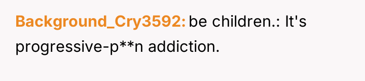 Background_Cry3592 be children.: It's progressive-p**n addiction.
