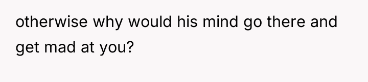 otherwise why would his mind go there and get mad...