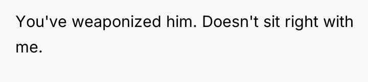 You've weaponized him. Doesn't sit right with me.